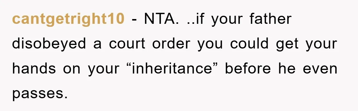 cantgetright10 − NTA. ..if your father disobeyed a court order you could get your hands on your “inheritance” before he even passes.