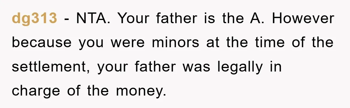 dg313 − NTA. Your father is the A. However because you were minors at the time of the settlement, your father was legally in charge of the money.