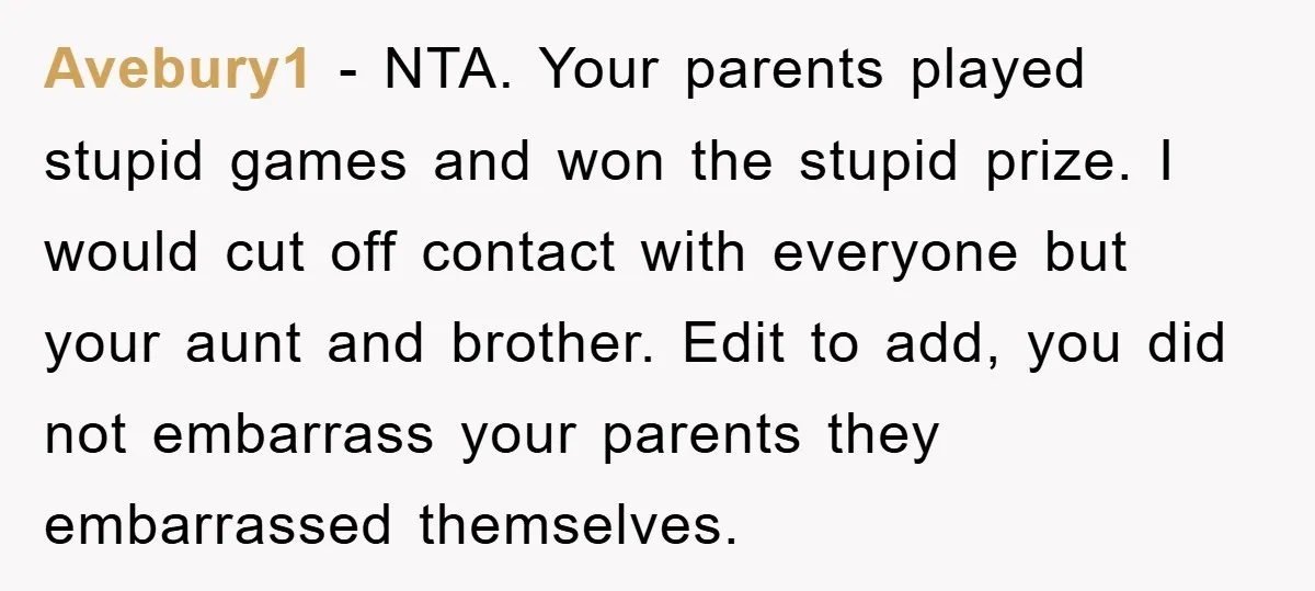 Avebury1 − NTA. Your parents played stupid games and won the stupid prize. I would cut off contact with everyone but your aunt and brother. Edit to add, you did...