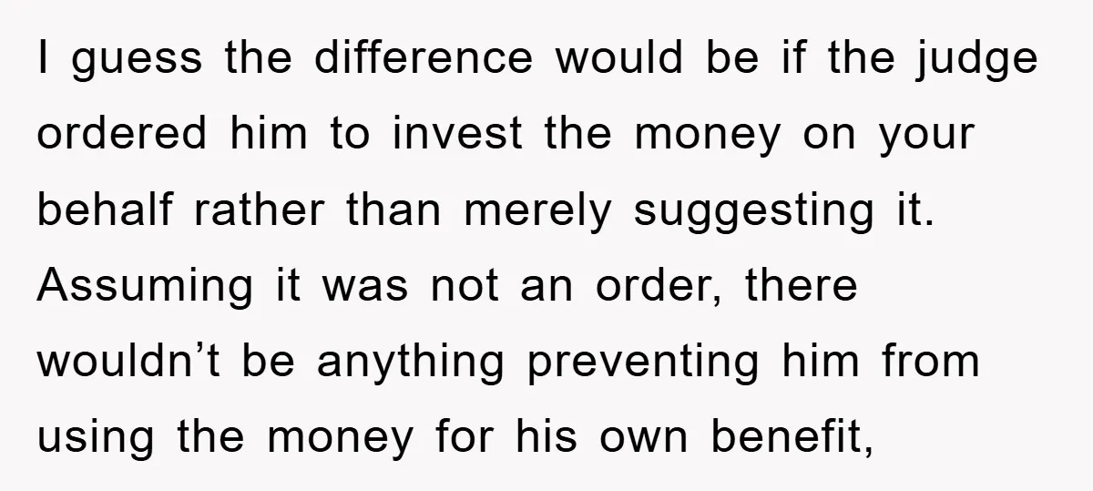 I guess the difference would be if the judge ordered him to invest the money on your behalf rather than merely suggesting it. Assuming it was not an order, there...