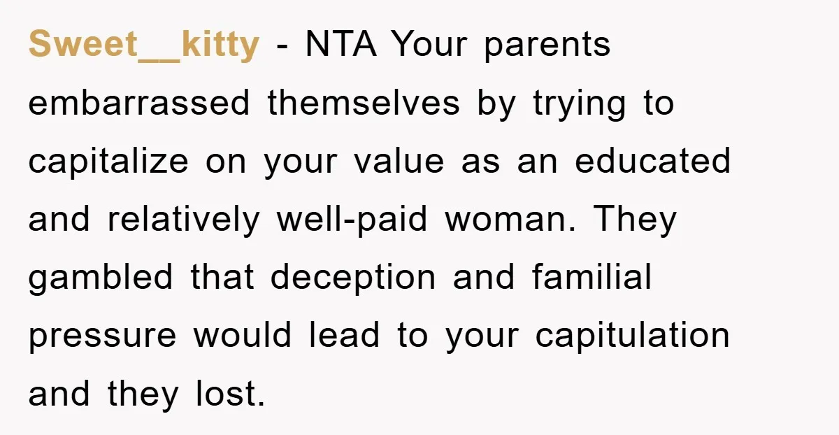 Sweet__kitty − NTA Your parents embarrassed themselves by trying to capitalize on your value as an educated and relatively well-paid woman. They gambled that deception and familial pressure would lead...