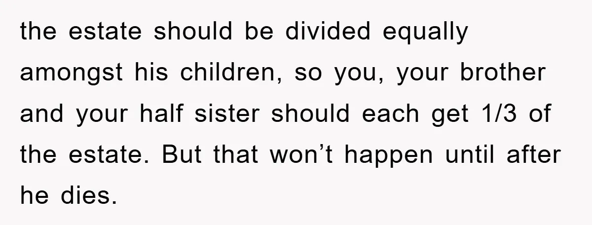 the estate should be divided equally amongst his children, so you, your brother and your half sister should each get 1/3 of the estate. But that won’t happen until after...