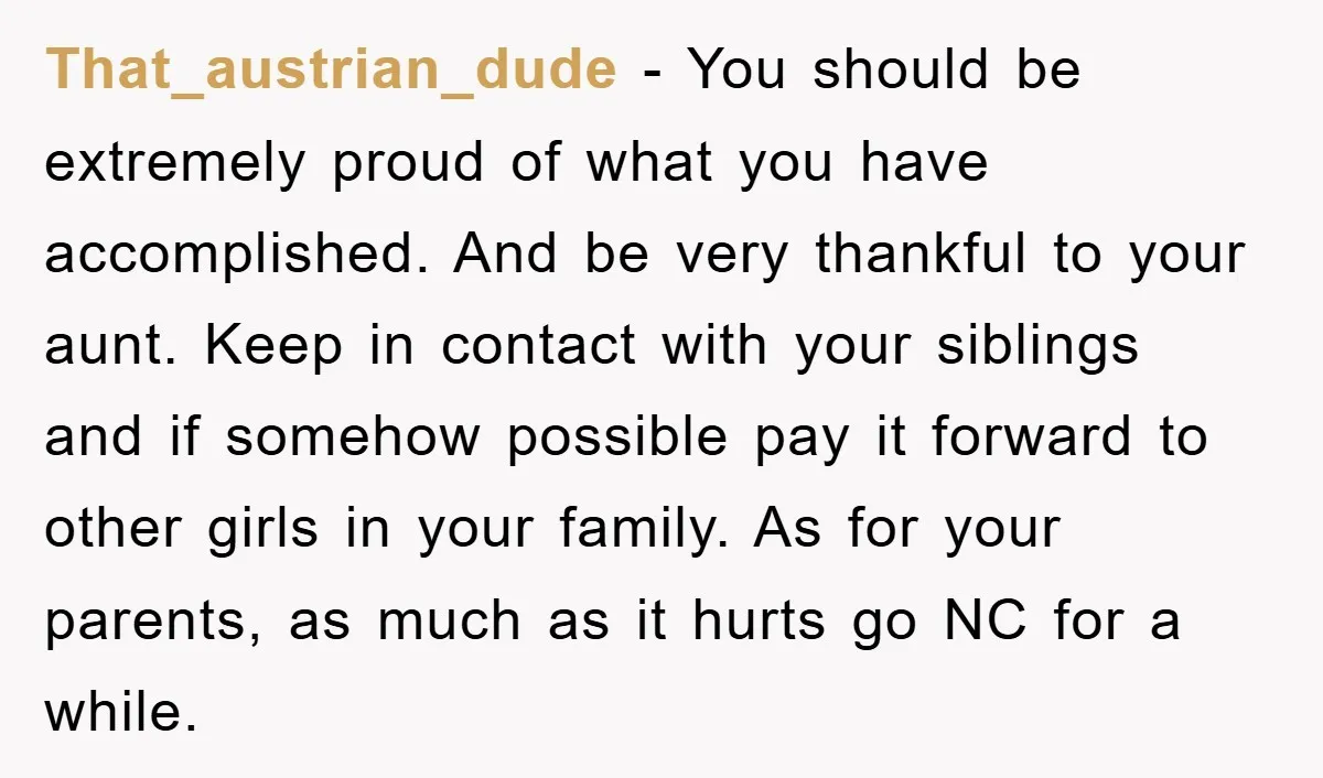 That_austrian_dude − You should be extremely proud of what you have accomplished. And be very thankful to your aunt. Keep in contact with your siblings and if somehow possible pay...