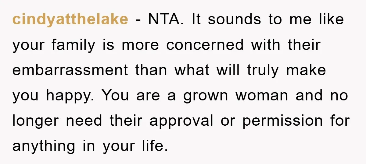 cindyatthelake − NTA. It sounds to me like your family is more concerned with their embarrassment than what will truly make you happy. You are a grown woman and no...