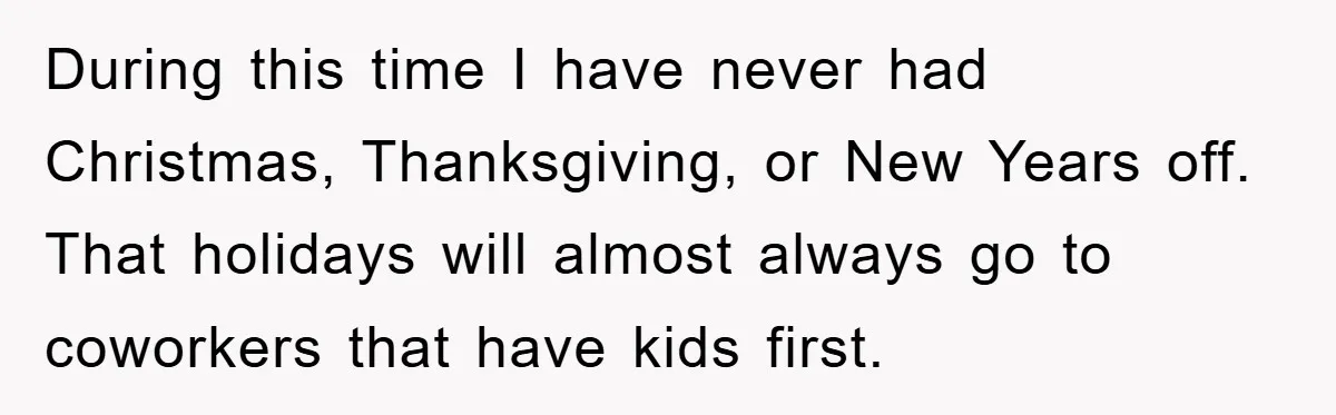 During this time I have never had Christmas, Thanksgiving, or New Years off. That holidays will almost always go to coworkers that have kids first.