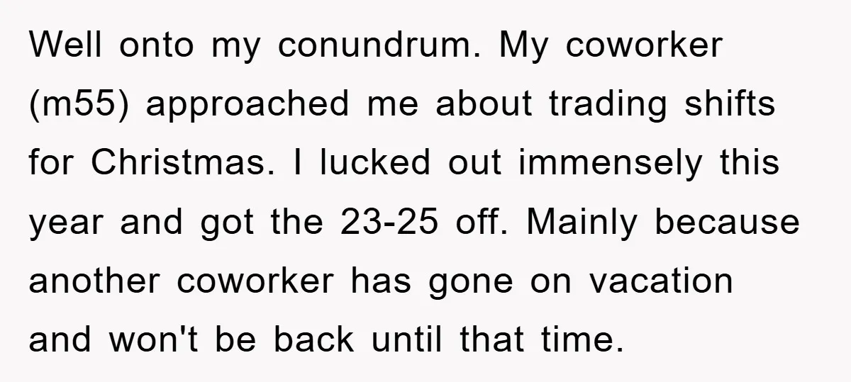 Well onto my conundrum. My coworker (m55) approached me about trading shifts for Christmas. I lucked out immensely this year and got the 23-25 off. Mainly because another coworker has...