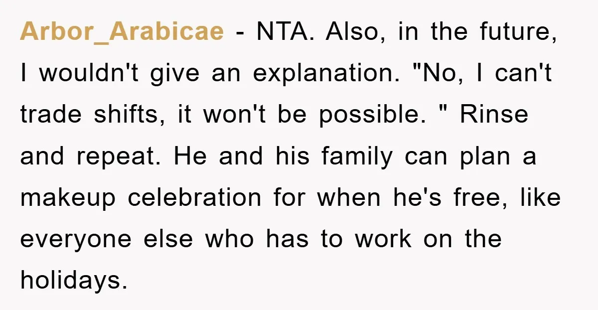 Arbor_Arabicae − NTA. Also, in the future, I wouldn't give an explanation. "No, I can't trade shifts, it won't be possible. " Rinse and repeat. He and his family can...