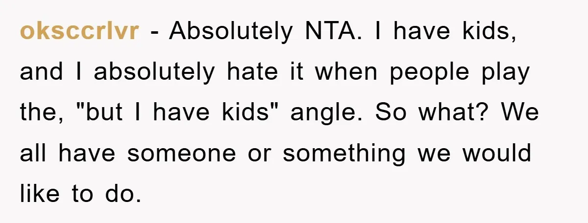 oksccrlvr − Absolutely NTA. I have kids, and I absolutely hate it when people play the, "but I have kids" angle. So what? We all have someone or something we...