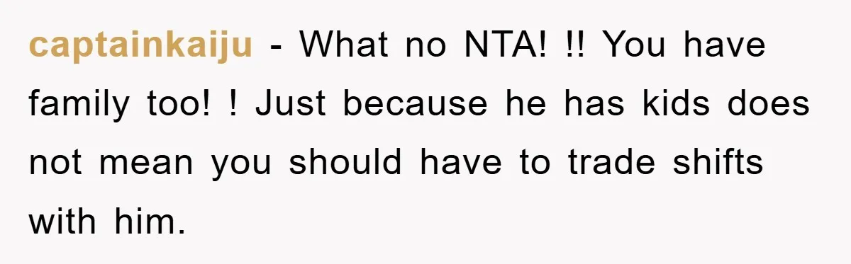 captainkaiju − What no NTA! !! You have family too! ! Just because he has kids does not mean you should have to trade shifts with him.
