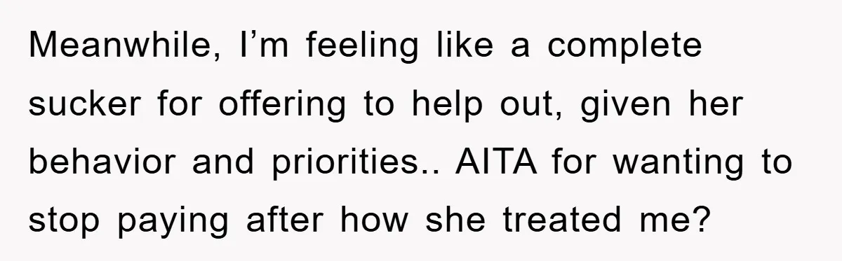 Meanwhile, I’m feeling like a complete sucker for offering to help out, given her behavior and priorities.. AITA for wanting to stop paying after how she treated me?