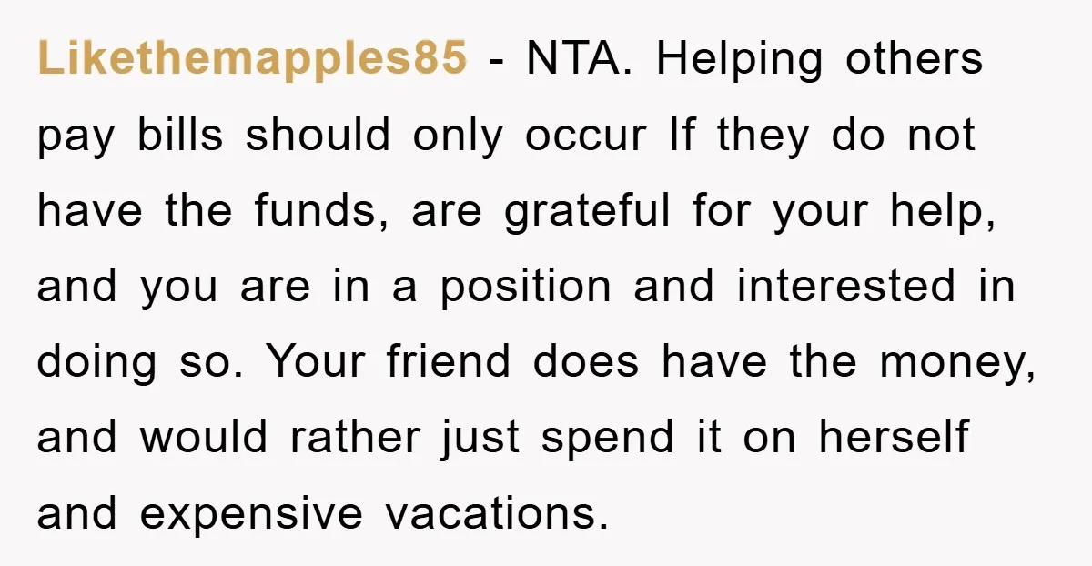 Likethemapples85 − NTA. Helping others pay bills should only occur If they do not have the funds, are grateful for your help, and you are in a position and interested...