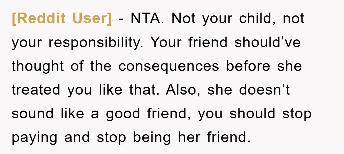 [Reddit User] − NTA. Not your child, not your responsibility. Your friend should’ve thought of the consequences before she treated you like that. Also, she doesn’t sound like a good...