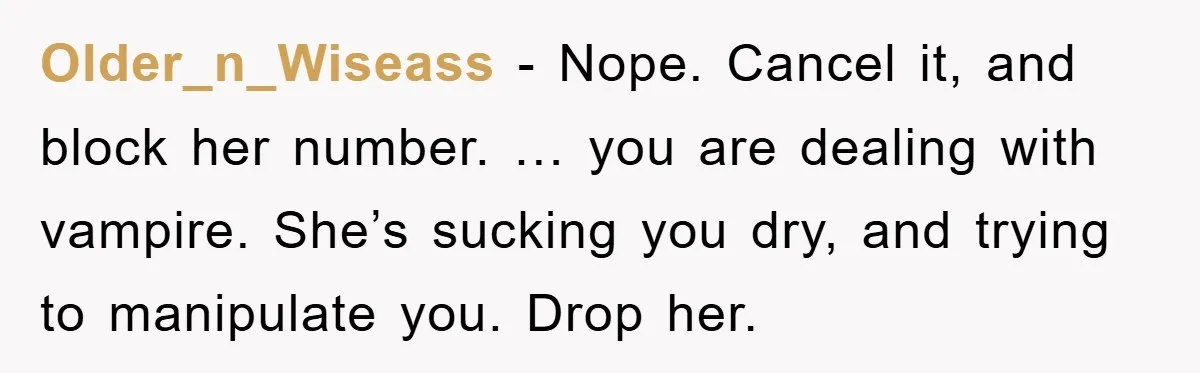 Older_n_Wiseass − Nope. Cancel it, and block her number. … you are dealing with vampire. She’s sucking you dry, and trying to manipulate you. Drop her.