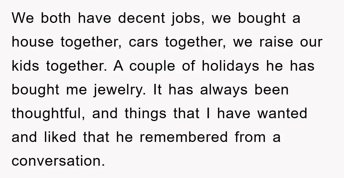 We both have decent jobs, we bought a house together, cars together, we raise our kids together. A couple of holidays he has bought me jewelry. It has always been...