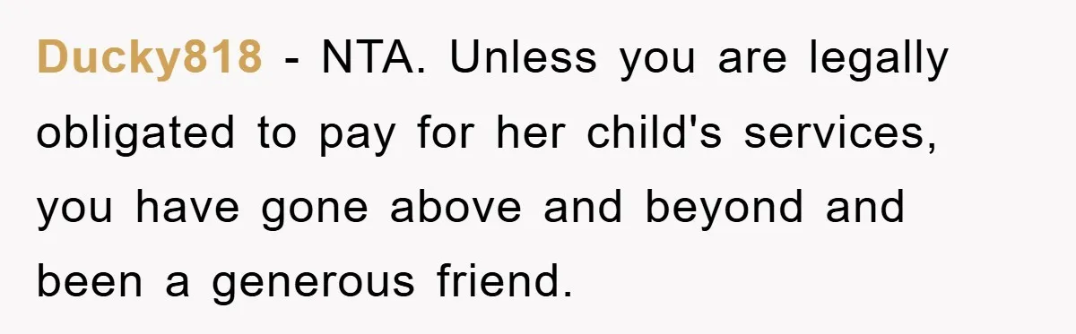 Ducky818 − NTA. Unless you are legally obligated to pay for her child's services, you have gone above and beyond and been a generous friend.