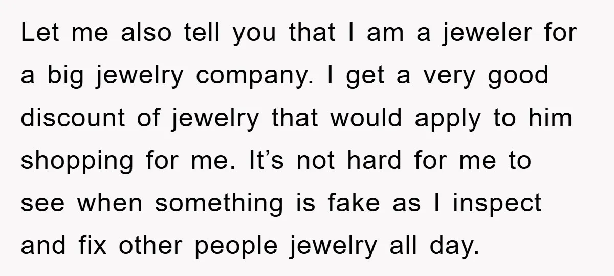 Let me also tell you that I am a jeweler for a big jewelry company. I get a very good discount of jewelry that would apply to him shopping for...