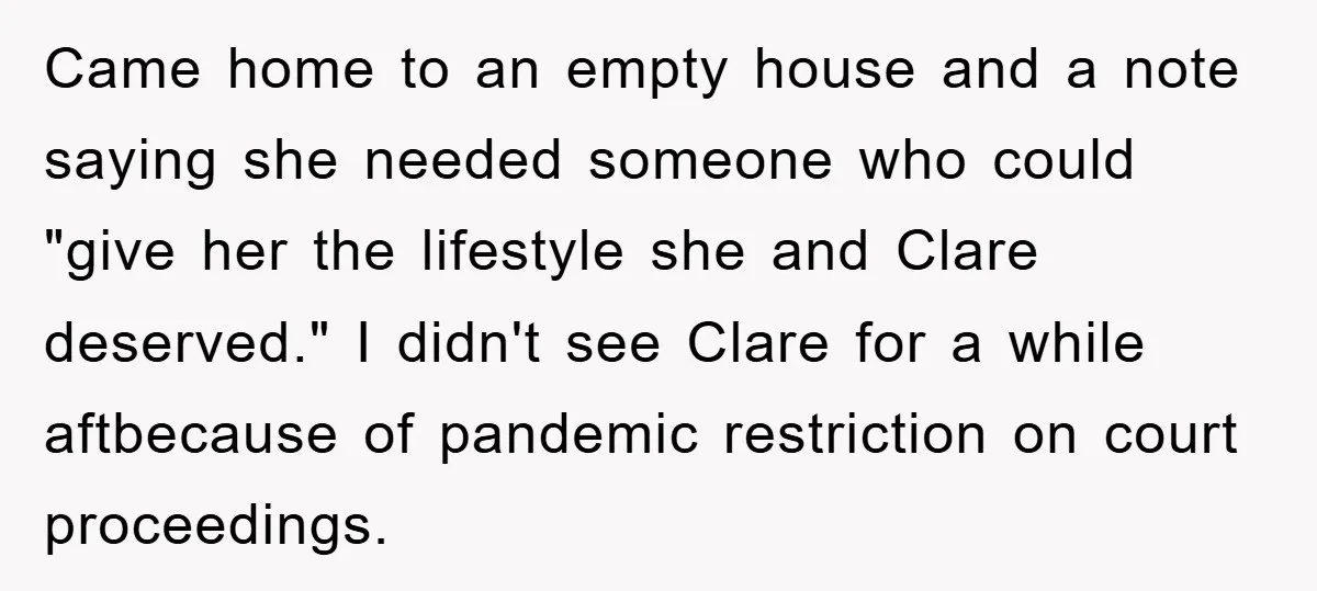 Came home to an empty house and a note saying she needed someone who could "give her the lifestyle she and Clare deserved." I didn't see Clare for a while...