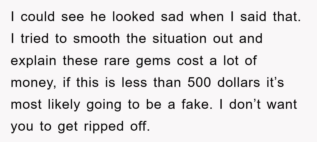 I could see he looked sad when I said that. I tried to smooth the situation out and explain these rare gems cost a lot of money, if this is...