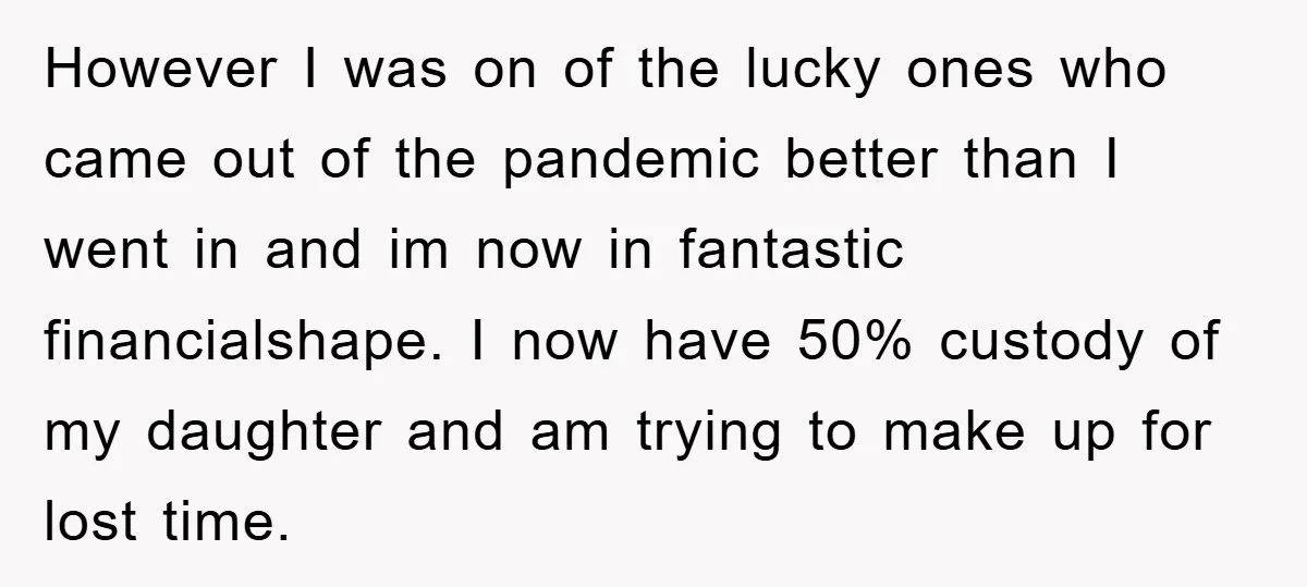 However I was on of the lucky ones who came out of the pandemic better than I went in and im now in fantastic financialshape. I now have 50% custody...