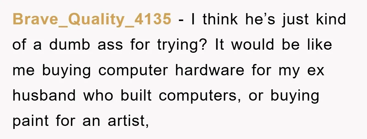 Brave_Quality_4135 − I think he’s just kind of a dumb ass for trying? It would be like me buying computer hardware for my ex husband who built computers, or buying...