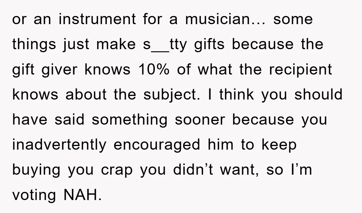or an instrument for a musician… some things just make s__tty gifts because the gift giver knows 10% of what the recipient knows about the subject. I think you should...