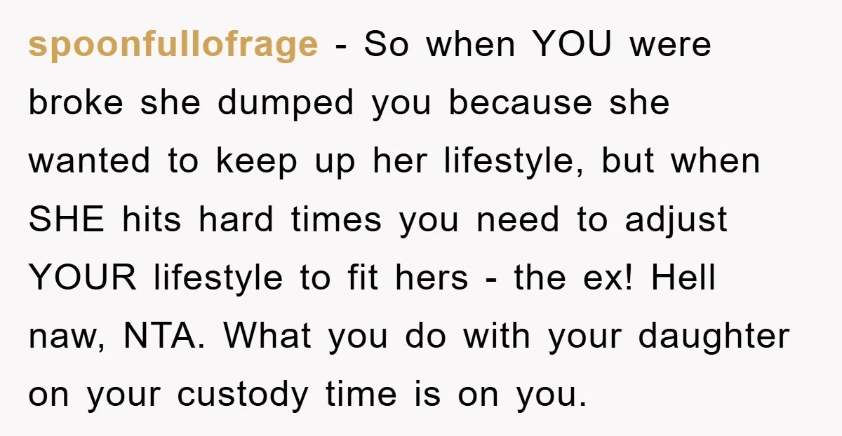 spoonfullofrage − So when YOU were broke she dumped you because she wanted to keep up her lifestyle, but when SHE hits hard times you need to adjust YOUR lifestyle...