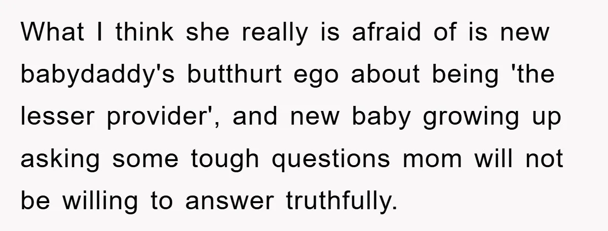 What I think she really is afraid of is new babydaddy's butthurt ego about being 'the lesser provider', and new baby growing up asking some tough questions mom will not...