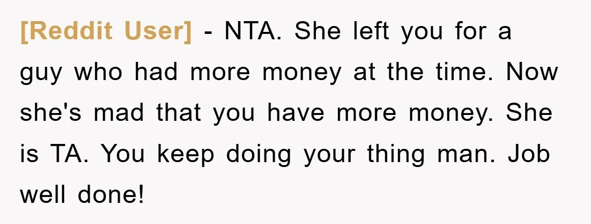 [Reddit User] − NTA. She left you for a guy who had more money at the time. Now she's mad that you have more money. She is TA. You keep...