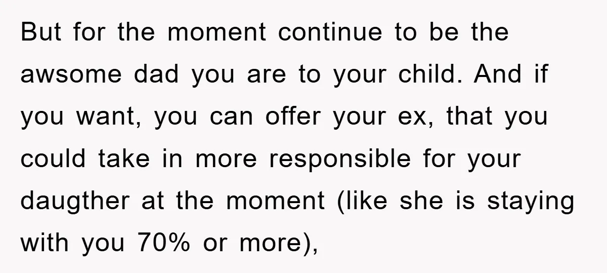 But for the moment continue to be the awsome dad you are to your child. And if you want, you can offer your ex, that you could take in more...