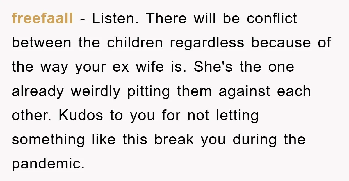 freefaall − Listen. There will be conflict between the children regardless because of the way your ex wife is. She's the one already weirdly pitting them against each other. Kudos...