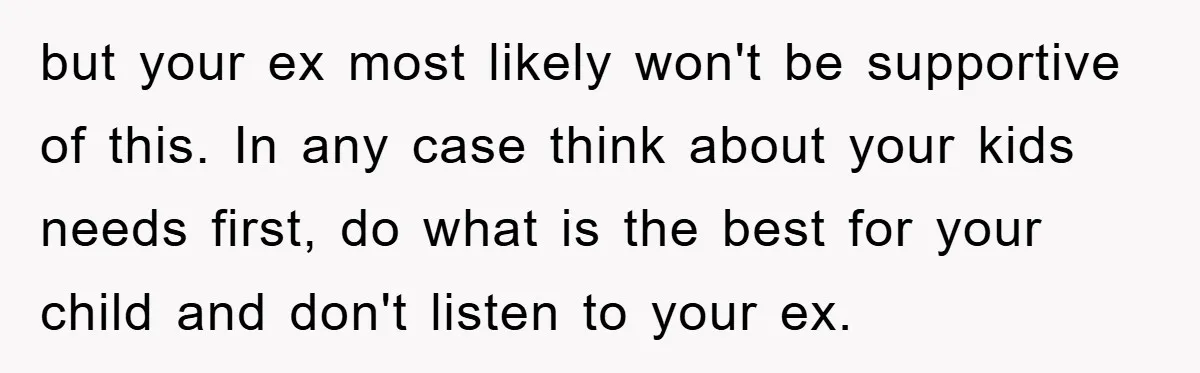 but your ex most likely won't be supportive of this. In any case think about your kids needs first, do what is the best for your child and don't listen...