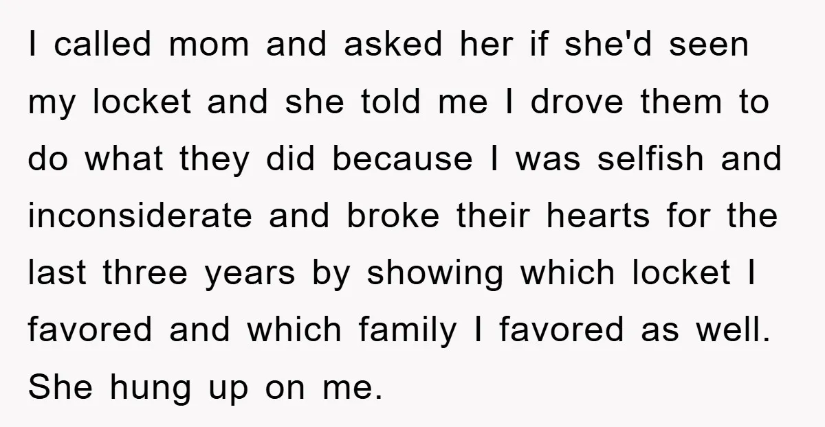 I called mom and asked her if she'd seen my locket and she told me I drove them to do what they did because I was selfish and inconsiderate and...