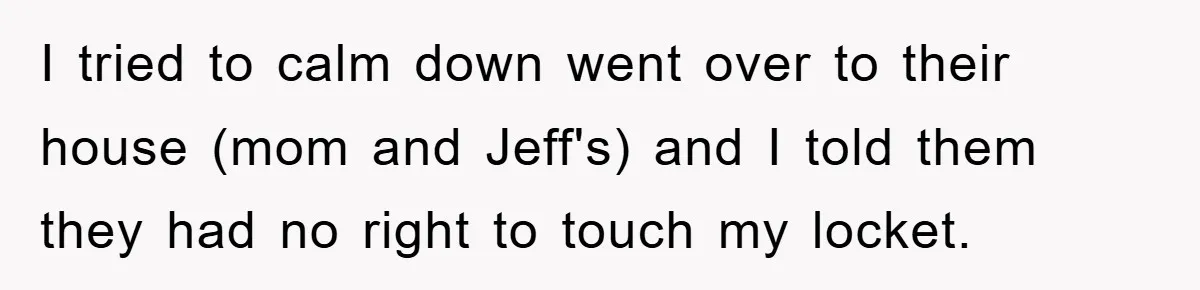 I tried to calm down went over to their house (mom and Jeff's) and I told them they had no right to touch my locket.