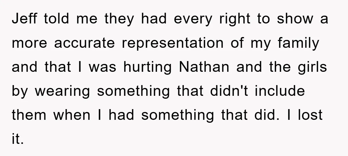 Jeff told me they had every right to show a more accurate representation of my family and that I was hurting Nathan and the girls by wearing something that didn't...