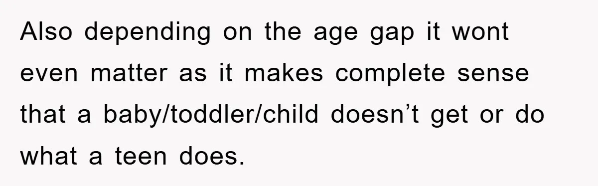 Also depending on the age gap it wont even matter as it makes complete sense that a baby/toddler/child doesn’t get or do what a teen does.