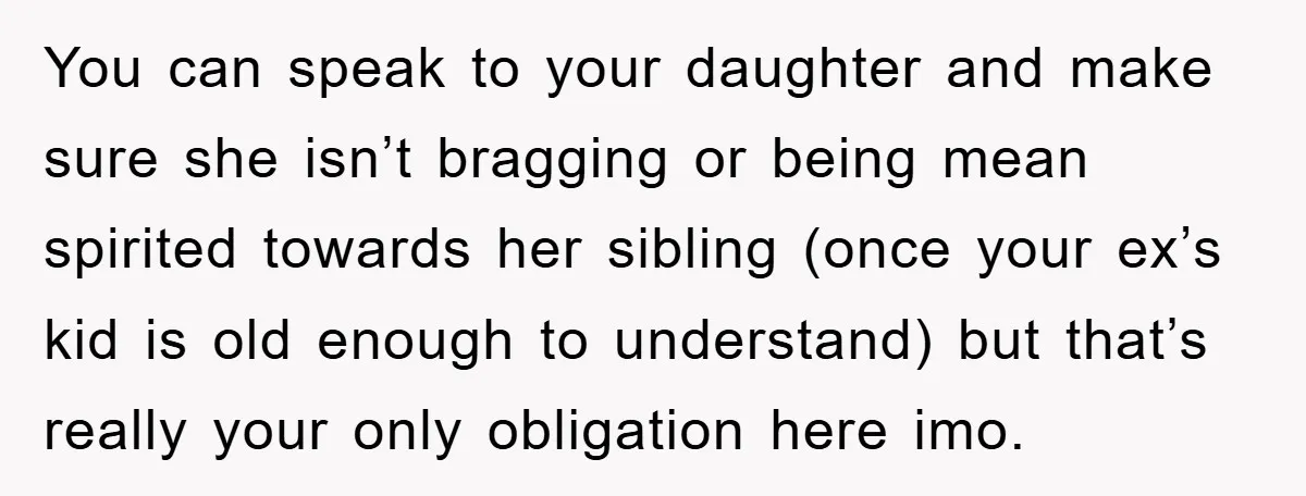 You can speak to your daughter and make sure she isn’t bragging or being mean spirited towards her sibling (once your ex’s kid is old enough to understand) but that’s...