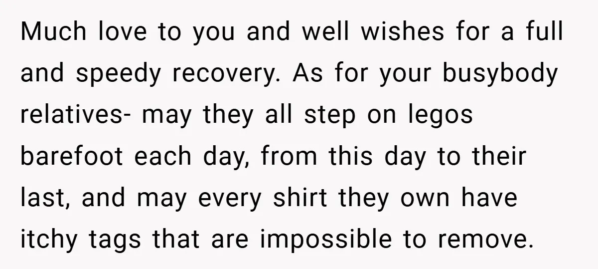 Much love to you and well wishes for a full and speedy recovery. As for your busybody relatives- may they all step on legos barefoot each day, from this day...