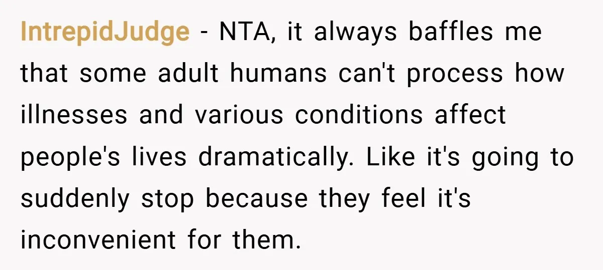 IntrepidJudge − NTA, it always baffles me that some adult humans can't process how illnesses and various conditions affect people's lives dramatically. Like it's going to suddenly stop because they...
