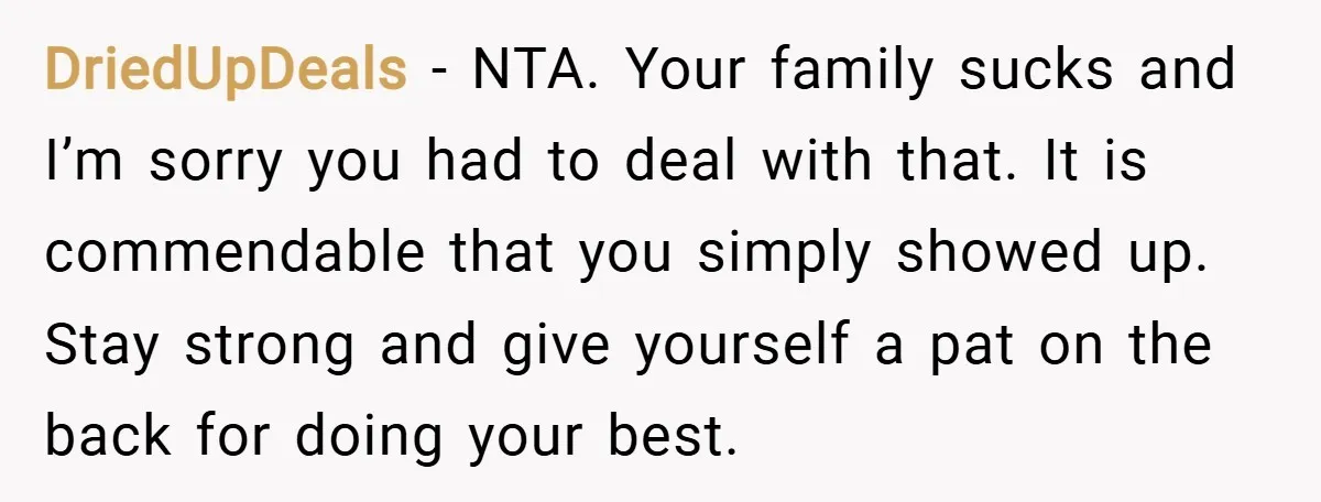 DriedUpDeals − NTA. Your family sucks and I’m sorry you had to deal with that. It is commendable that you simply showed up. Stay strong and give yourself a pat...