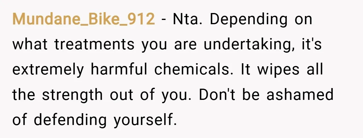 Mundane_Bike_912 − Nta. Depending on what treatments you are undertaking, it's extremely harmful chemicals. It wipes all the strength out of you. Don't be ashamed of defending yourself.