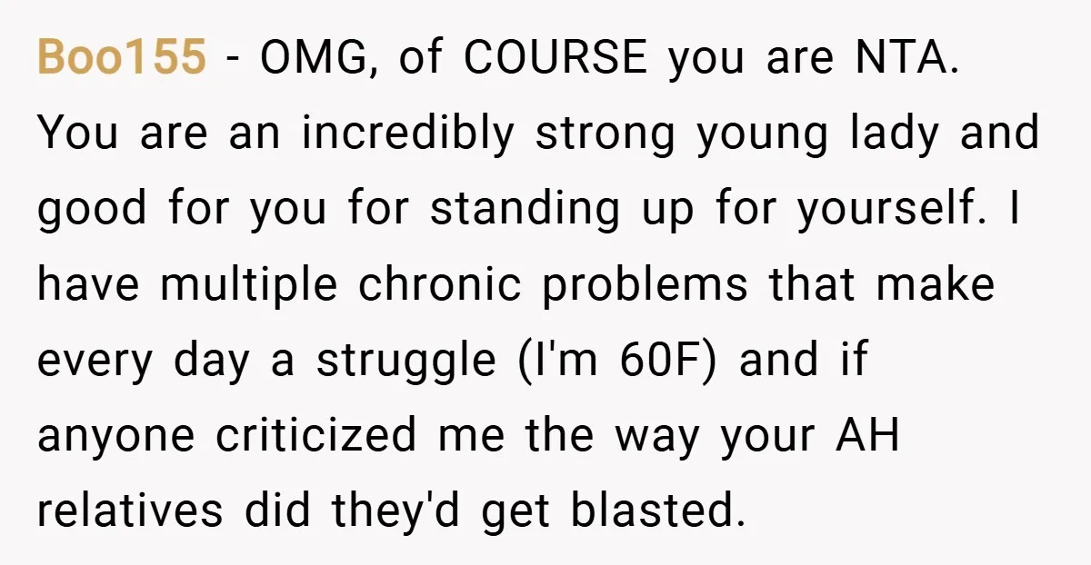 Boo155 − OMG, of COURSE you are NTA. You are an incredibly strong young lady and good for you for standing up for yourself. I have multiple chronic problems that...