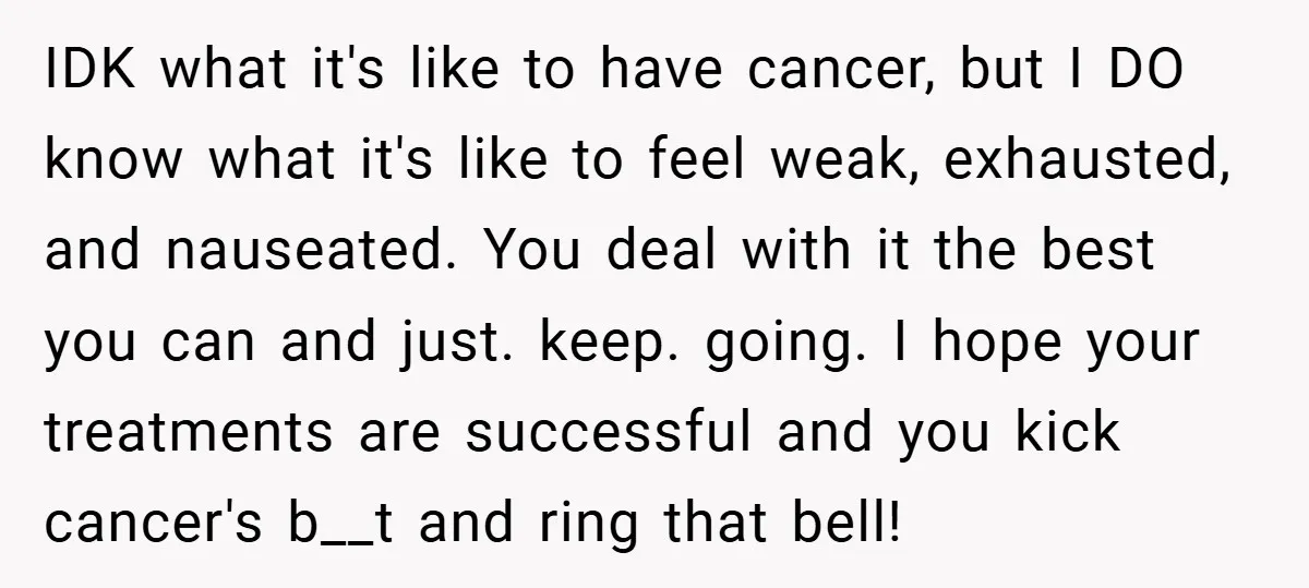 IDK what it's like to have cancer, but I DO know what it's like to feel weak, exhausted, and nauseated. You deal with it the best you can and just....