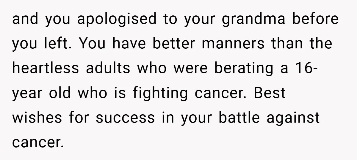 and you apologised to your grandma before you left. You have better manners than the heartless adults who were berating a 16-year old who is fighting cancer. Best wishes for...