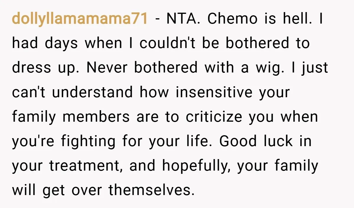 dollyllamamama71 − NTA. Chemo is hell. I had days when I couldn't be bothered to dress up. Never bothered with a wig. I just can't understand how insensitive your family...