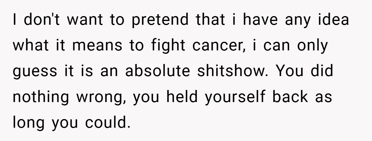 I don't want to pretend that i have any idea what it means to fight cancer, i can only guess it is an absolute shitshow. You did nothing wrong, you...