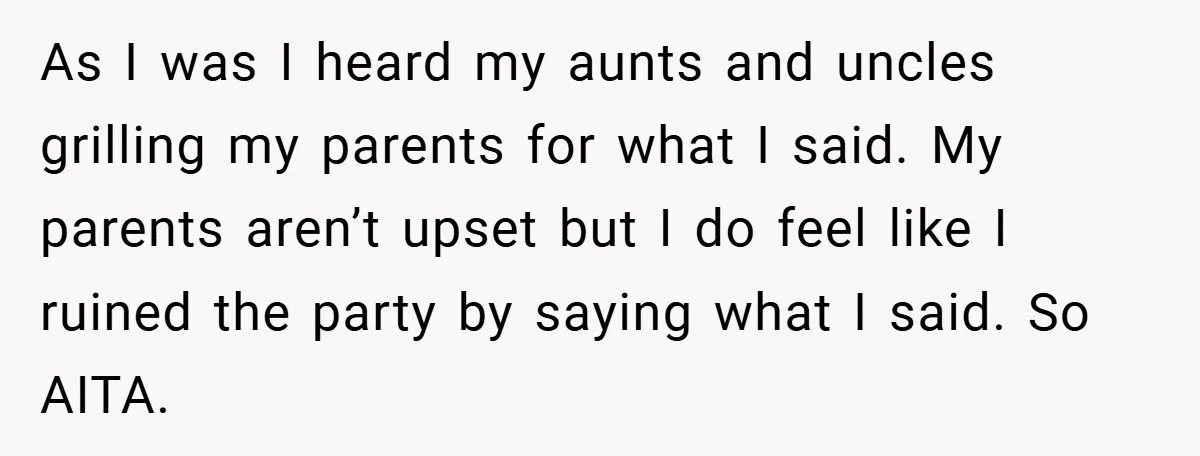 As I was I heard my aunts and uncles grilling my parents for what I said. My parents aren’t upset but I do feel like I ruined the party by...