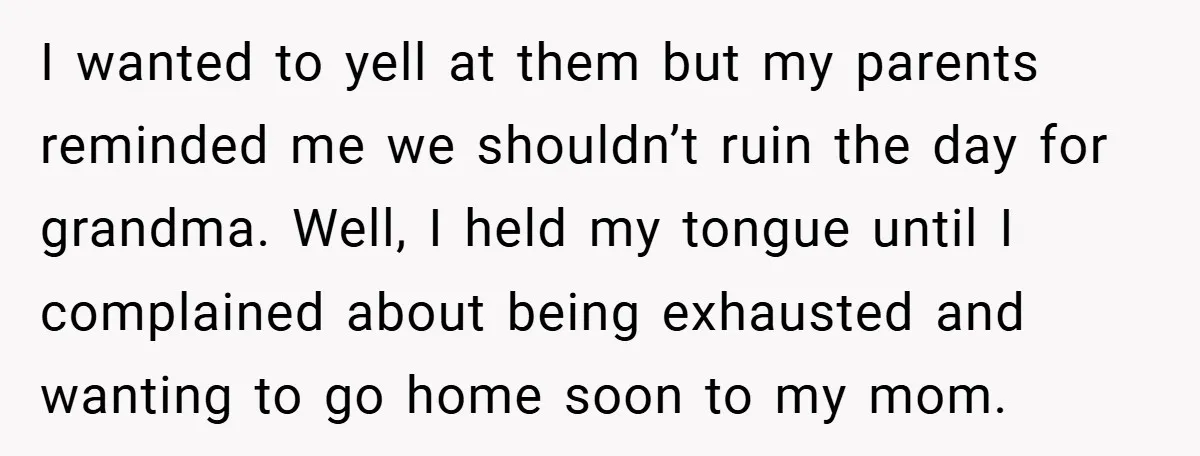 I wanted to yell at them but my parents reminded me we shouldn’t ruin the day for grandma. Well, I held my tongue until I complained about being exhausted and...
