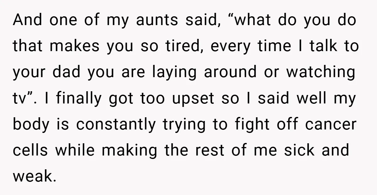 And one of my aunts said, “what do you do that makes you so tired, every time I talk to your dad you are laying around or watching tv”. I...
