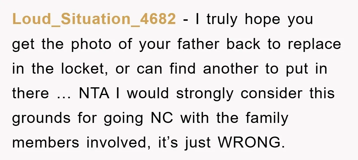 Loud_Situation_4682 − I truly hope you get the photo of your father back to replace in the locket, or can find another to put in there … NTA I would...
