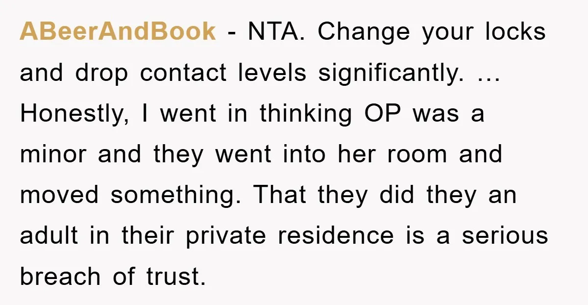 ABeerAndBook − NTA. Change your locks and drop contact levels significantly. … Honestly, I went in thinking OP was a minor and they went into her room and moved something....